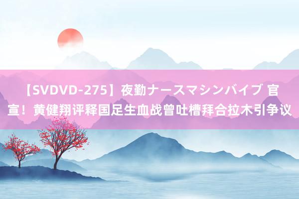 【SVDVD-275】夜勤ナースマシンバイブ 官宣！黄健翔评释国足生血战曾吐槽拜合拉木引争议