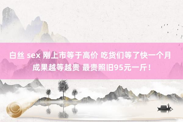 白丝 sex 刚上市等于高价 吃货们等了快一个月 成果越等越贵 最贵照旧95元一斤！