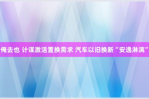 俺去也 计谋激活置换需求 汽车以旧换新“安逸淋漓”