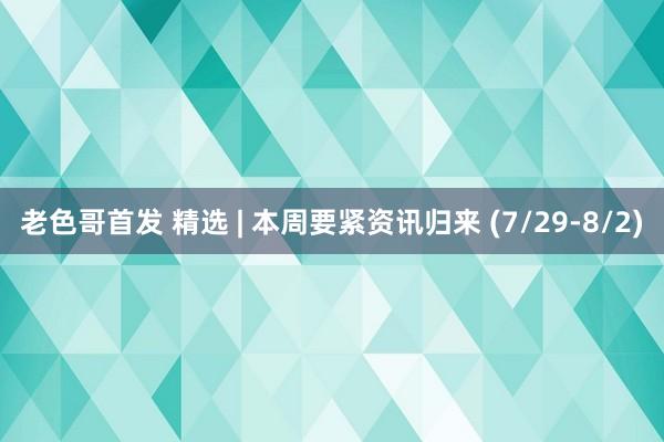 老色哥首发 精选 | 本周要紧资讯归来 (7/29-8/2)