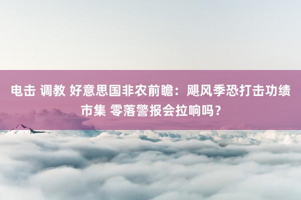 电击 调教 好意思国非农前瞻：飓风季恐打击功绩市集 零落警报会拉响吗？