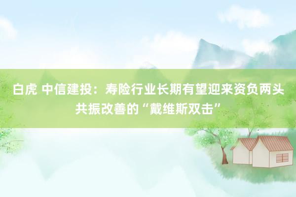 白虎 中信建投：寿险行业长期有望迎来资负两头共振改善的“戴维斯双击”