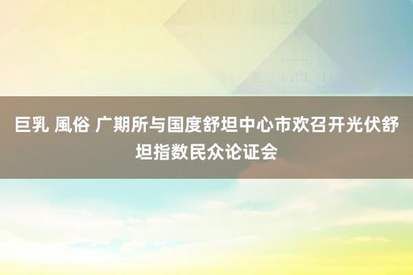 巨乳 風俗 广期所与国度舒坦中心市欢召开光伏舒坦指数民众论证会