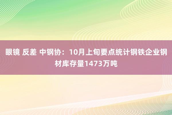 眼镜 反差 中钢协：10月上旬要点统计钢铁企业钢材库存量1473万吨