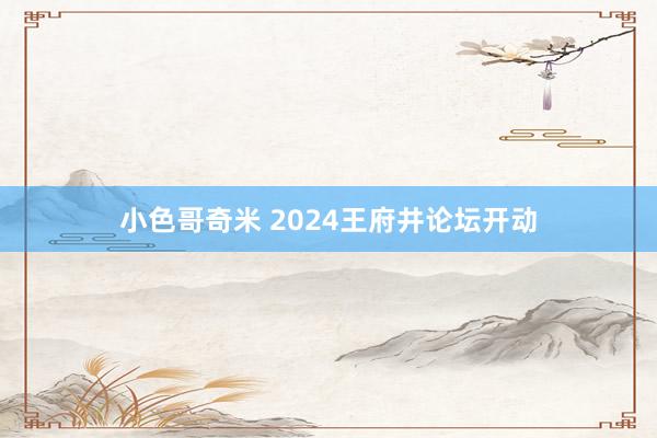 小色哥奇米 2024王府井论坛开动