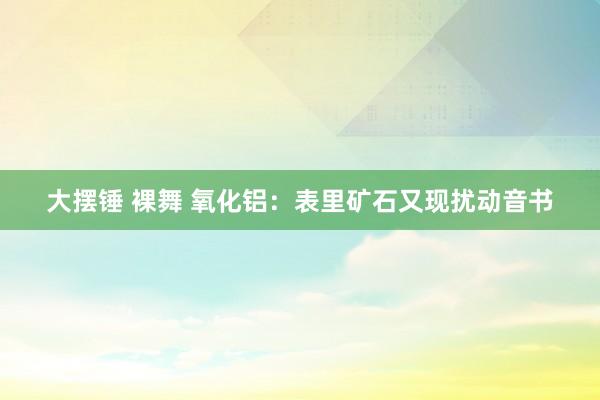 大摆锤 裸舞 氧化铝：表里矿石又现扰动音书