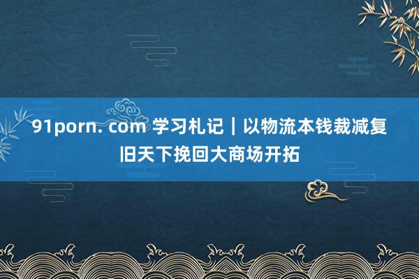91porn. com 学习札记｜以物流本钱裁减复旧天下挽回大商场开拓