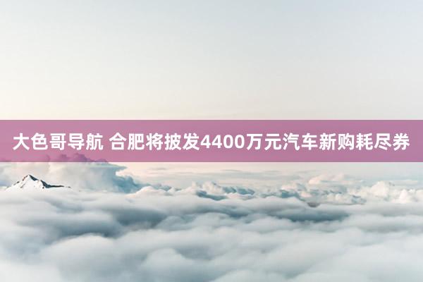 大色哥导航 合肥将披发4400万元汽车新购耗尽券