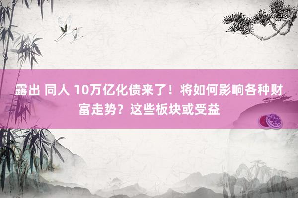 露出 同人 10万亿化债来了！将如何影响各种财富走势？这些板块或受益
