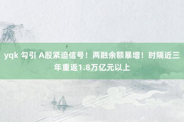 yqk 勾引 A股紧迫信号！两融余额暴增！时隔近三年重返1.8万亿元以上