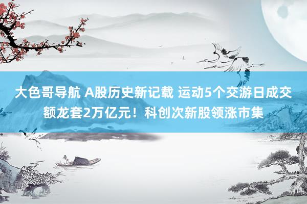 大色哥导航 A股历史新记载 运动5个交游日成交额龙套2万亿元！科创次新股领涨市集