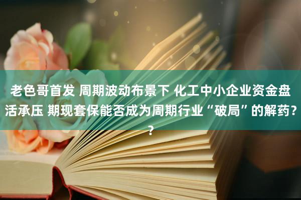 老色哥首发 周期波动布景下 化工中小企业资金盘活承压 期现套保能否成为周期行业“破局”的解药？