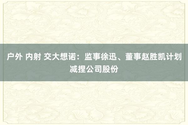 户外 内射 交大想诺：监事徐迅、董事赵胜凯计划减捏公司股份