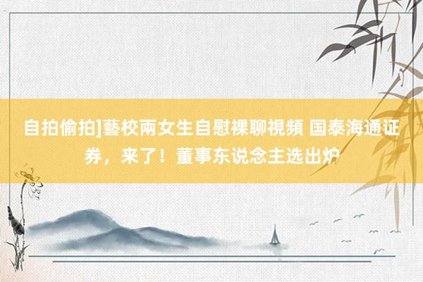 自拍偷拍]藝校兩女生自慰裸聊視頻 国泰海通证券，来了！董事东说念主选出炉