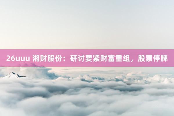 26uuu 湘财股份：研讨要紧财富重组，股票停牌