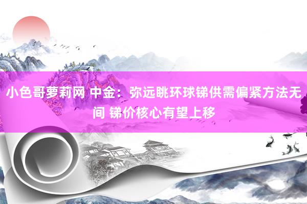 小色哥萝莉网 中金：弥远眺环球锑供需偏紧方法无间 锑价核心有望上移