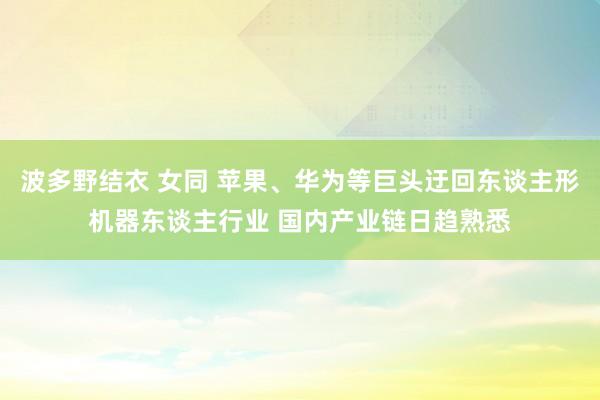 波多野结衣 女同 苹果、华为等巨头迂回东谈主形机器东谈主行业 国内产业链日趋熟悉