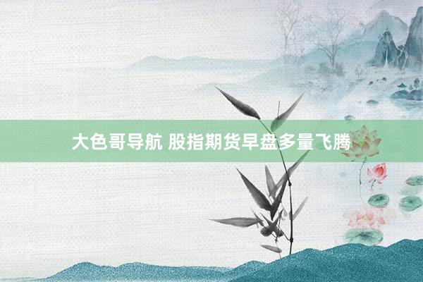 大色哥导航 股指期货早盘多量飞腾