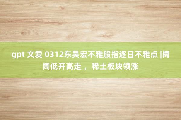 gpt 文爱 0312东吴宏不雅股指逐日不雅点 |阛阓低开高走 ，稀土板块领涨