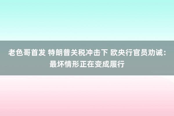 老色哥首发 特朗普关税冲击下 欧央行官员劝诫：最坏情形正在变成履行