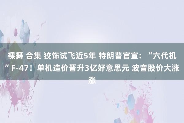 裸舞 合集 狡饰试飞近5年 特朗普官宣：“六代机”F-47！单机造价晋升3亿好意思元 波音股价大涨