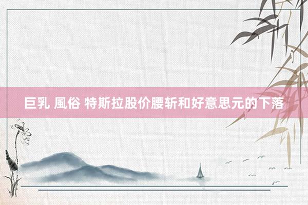 巨乳 風俗 特斯拉股价腰斩和好意思元的下落